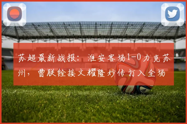 苏超最新战报:淮安客场1-0力克苏州,曹朕铨接文耀隆妙传打入全场唯一进球