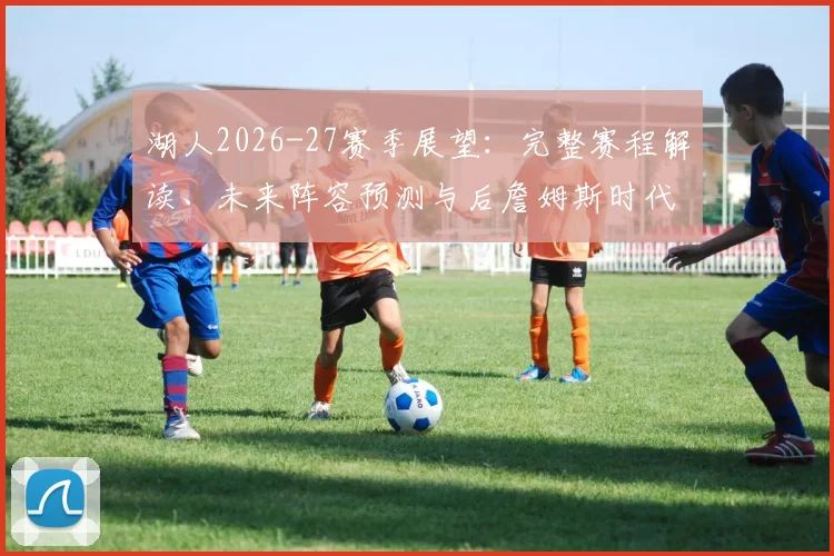 湖人2026-27赛季展望：完整赛程解读、未来阵容预测与后詹姆斯时代夺冠路径分析