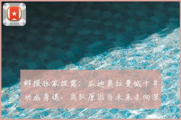 邮报独家披露：瓜迪奥拉曼城十年功成身退，离队原因与未来去向深度解析
