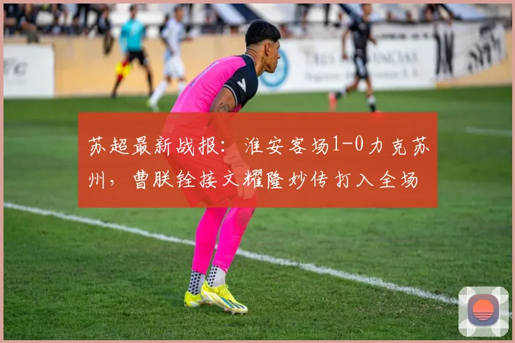 苏超最新战报：淮安客场1-0力克苏州，曹朕铨接文耀隆妙传打入全场唯一进球