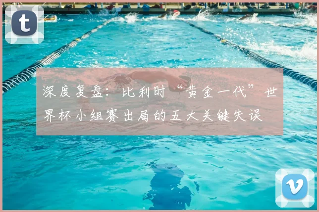 深度复盘：比利时“黄金一代”世界杯小组赛出局的五大关键失误